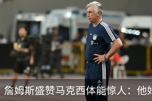 詹姆斯盛赞马克西体能惊人：他好像根本不会累